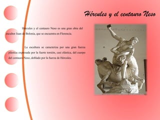Hércules y el centauro Neso
Hércules y el centauro Neso es una gran obra del
escultor Juan de Bolonia, que se encuentra en Florencia.
La escultura se caracteriza por una gran fuerza
plástica expresada por la fuerte torsión, casi elástica, del cuerpo
del centauro Neso, doblado por la fuerza de Hércules.
 