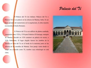 El Palacio del Té (en italiano: Palazzo del Te o
Palazzo Te) es un palacio en las afueras de Mantua, Italia. Es un
buen ejemplo del manierismo en la arquitectura, la obra maestra
reconocida de GiulioRomano.
Palacio del Té
El Palacio del Té es un edificio de planta cuadrada,
construido entre 1524 y 1534 para Federico II Gonzaga, marqués
de Mantua. Decidió en 1524 construir un palacio de recreo, o
Villa Suburbana. El lugar elegido fueron los establos de la
familia en Isola del Te en el borde de la marisma junto en las
afueras de las murallas de Mantua. Este paraje verde donde se
erigió era conocido como Tè, nombre cuya etimología no está
clara.
 