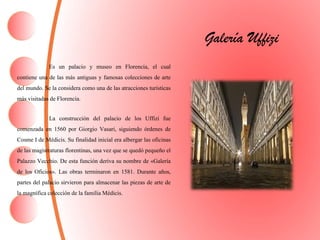 Galería Uffizi
Es un palacio y museo en Florencia, el cual
contiene una de las más antiguas y famosas colecciones de arte
del mundo. Se la considera como una de las atracciones turísticas
más visitadas de Florencia.
La construcción del palacio de los Uffizi fue
comenzada en 1560 por Giorgio Vasari, siguiendo órdenes de
Cosme I de Médicis. Su finalidad inicial era albergar las oficinas
de las magistraturas florentinas, una vez que se quedó pequeño el
Palazzo Vecchio. De esta función deriva su nombre de «Galería
de los Oficios». Las obras terminaron en 1581. Durante años,
partes del palacio sirvieron para almacenar las piezas de arte de
la magnífica colección de la familiaMédicis.
 