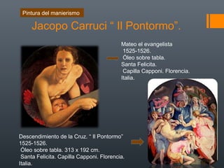 Jacopo Carruci “ Il Pontormo”.
Mateo el evangelista
1525-1526.
Óleo sobre tabla.
Santa Felicita.
Capilla Capponi. Florencia.
Italia.
Descendimiento de la Cruz. “ Il Pontormo”
1525-1526.
Óleo sobre tabla. 313 x 192 cm.
Santa Felicita. Capilla Capponi. Florencia.
Italia.
Pintura del manierismo
 