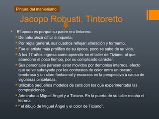 Jacopo Robusti. Tintoretto
 El apodo es porque su padre era tintorero.
 De naturaleza difícil e inquieta.
 Por regla general, sus cuadros reflejan alteración y tormento.
 Fue el artista más prolífico de su época, poco se sabe de su vida.
 A los 17 años ingresa como aprendiz en el taller de Tiziano, al que
abandonó al poco tiempo, por su complicado carácter.
 Sus personajes parecen estar movidos por demonios internos, efecto
que se ve subrayado por los contrastes de color entre un oscuro
tenebroso y un claro fantasmal y escorzos en la perspectiva a causa de
vigorosas pinceladas.
 Utilizaba pequeños modelos de cera con los que experimentaba las
composiciones.
 Admiraba a Miguel Ángel y a Tiziano. En la puerta de su taller estaba el
letrero:
 “ el dibujo de Miguel Ángel y el color de Tiziano”.
Pintura del manierismo
 