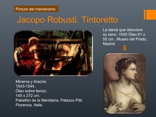 Jacopo Robusti. Tintoretto
Pintura del manierismo
Minerva y Aracne.
1543-1544.
Óleo sobre lienzo.
145 x 272 cm.
Pabellón de la Meridiana. Palazzo Pitti.
Florencia. Italia
La dama que descubre
su seno ,1545 Óleo 61 x
55 cm ..Museo del Prado,
Madrid.
 