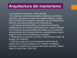 Arquitectura del manierismo
La arquitectura manierista, a partir del siglo
XVl, responde a los cambios sociales, económicos, políticos y
culturales, que ponen en crisis a las ciudades italianas, a partir
de la formación de los estados nacionales y el movimiento de la
Reforma, que será sucedido por la Contrarreforma
• La búsqueda del ideal estético y la coherencia ambiental,
establecida por la normativa del Renacimiento, queda invalidada
por la primacía de la personalidad del artista y por el contenido
aristocratizante de los temas pictóricos y arquitectónicos, bajo el
auspicio de las cortes monárquicas y el papado.
• “Desaparecen la armonía y el orden, y las formas se cargan de
tensión y de conflictos”.
• El término surge como una comparación de la forma de
trabajar de los nuevos maestros a la “maniera” de Rafael o
Leonardo (en general los maestros del anterior período). Miguel
Ángel. El juicio Final. 1536-1541
 