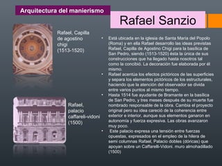 Arquitectura del manierismo
Rafael Sanzio
• Está ubicada en la iglesia de Santa María del Popolo
(Roma) y en ella Rafael desarrollo las ideas previstas
Rafael, Capilla de Agostino Chigi para la basílica de
San Pedro, siendo (1513-1520) ésta la única de sus
construcciones que ha llegado hasta nosotros tal
como la concibió. La decoración fue elaborada por él
mismo.
• Rafael acentúa los efectos pictóricos de las superficies
y separa los elementos pictóricos de los estructurales,
haciendo que la atención del observador se divida
entre varios puntos al mismo tiempo.
• Hasta 1514 fue ayudante de Bramante en la basílica
de San Pedro, y tres meses después de su muerte fue
nombrado responsable de la obra. Cambia el proyecto
original pero su idea careció de la coherencia entre
exterior e interior, aunque sus elementos ganaron en
autonomía y fuerza expresiva. Las obras avanzaron
muy poco.
• Este palacio expresa una tensión entre fuerzas
opuestas, expresados en el empleo de la hilera de
semi columnas Rafael, Palacio dobles (dóricas) que
apoyan sobre un Caffarelli-Vidoni. muro almohadillado
(1500)
Rafael, Capilla
de agostino
chigi
(1513-1520)
Rafael,
palacio
caffareli-vidoni
(1500)
 