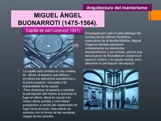 Arquitectura del manierismo
MIGUEL ÁNGEL
BUONARROTI (1475-1564).
• La capilla está dividida en dos niveles,
en altura: el espacio que define y
enmarca los elementos escultóricos y
la parte superior, vinculada a la
espacialidad de la cúpula.
• Para dinamizar el espacio y cambiar
la percepción del mismo al acentuar la
fuga en altura, eleva la cúpula a la
mayor altura posible y crea efecto
prospéctico a través del casetonado en
fuga hacia el óculo. Este efecto se
acentúa con la forma de las ventanas
ciegas de las paredes.
Encargada por León X para albergar las
tumbas de los últimos herederos
masculinos de la familia Médicis. Miguel
Ángel se plantea solucionar
unitariamente los elementos
arquitectónicos y las tumbas, para lo que
del proyecto de Brunelleschi conserva el
espacio unitario y la cúpula central, pero
alterando la percepción del espacio
Capilla de san Lorenzo( 1521)
 
