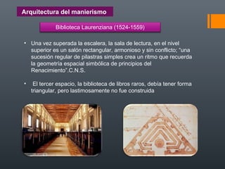 Arquitectura del manierismo
Biblioteca Laurenziana (1524-1559)
• Una vez superada la escalera, la sala de lectura, en el nivel
superior es un salón rectangular, armonioso y sin conflicto; “una
sucesión regular de pilastras simples crea un ritmo que recuerda
la geometría espacial simbólica de principios del
Renacimiento”.C.N.S.
• El tercer espacio, la biblioteca de libros raros, debía tener forma
triangular, pero lastimosamente no fue construida
 