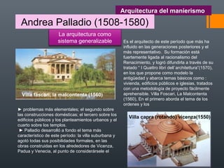 Arquitectura del manierismo
Andrea Palladio (1508-1580)
La arquitectura como
sistema generalizable
► problemas más elementales; el segundo sobre
las construcciones domésticas; el tercero sobre los
edificios públicos y los planteamientos urbanos y el
cuarto sobre los templos.
► Palladio desarrolló a fondo el tema más
característico de este período: la villa suburbana y
agotó todas sus posibilidades formales, en las
obras construidas en los alrededores de Vicenza,
Padua y Venecia, al punto de considerársele el
Es el arquitecto de este período que más ha
influido en las generaciones posteriores y el
más representativo. Su formación está
fuertemente ligada al racionalismo del
Renacimiento, y logró difundirla a través de su
tratado “ I Quattro libri dell`architettura”(1570),
en los que propone como modelo la
antigüedad y abarca temas básicos como :
vivienda, edificios públicos e iglesias, tratados
con una metodología de proyecto fácilmente
aprehensible. Villa Foscari, La Malcontenta
(1560), En el primero aborda el tema de los
ordenes y los
Villa fascari, la malcontenta (1560)
Villa capra (rotando) vicenza(1550)
 
