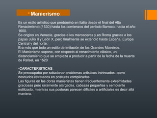 Es un estilo artístico que predominó en Italia desde el final del Alto
Renacimiento (1530) hasta los comienzos del período Barroco, hacia el año
1600.
Se originó en Venecia, gracias a los mercaderes y en Roma gracias a los
papas Julio II y León X, pero finalmente se extendió hasta España, Europa
Central y del norte.
Era más que todo un estilo de imitación de los Grandes Maestros.
El Manierismo supone, con respecto al renacimiento clásico, un
distanciamiento que se empieza a producir a partir de la fecha de la muerte
de Rafael, en 1520
•CARACTERISTICAS:
Se preocupaba por solucionar problemas artísticos intrincados, como
desnudos retratados en posturas complicadas.
Las figuras en las obras manieristas tienen frecuentemente extremidades
graciosas pero raramente alargadas, cabezas pequeñas y semblante
estilizado, mientras sus posturas parecen difíciles o artificiales es decir allá
maniera.
Manierismo
 
