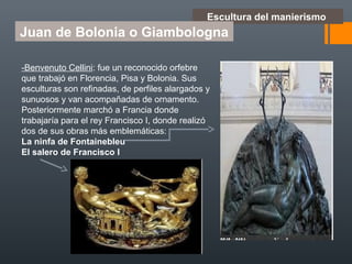 Escultura del manierismo
Juan de Bolonia o Giambologna
-Benvenuto Cellini: fue un reconocido orfebre
que trabajó en Florencia, Pisa y Bolonia. Sus
esculturas son refinadas, de perfiles alargados y
sunuosos y van acompañadas de ornamento.
Posteriormente marchó a Francia donde
trabajaría para el rey Francisco I, donde realizó
dos de sus obras más emblemáticas:
La ninfa de Fontainebleu
El salero de Francisco I
 