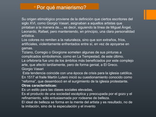 Su origen etimológico proviene de la definición que ciertos escritores del
siglo XVI, como Giorgio Vasari, asignaban a aquellos artistas que
pintaban a la manera de..., es decir, siguiendo la línea de Miguel Ángel,
Leonardo, Rafael, pero manteniendo, en principio, una clara personalidad
artística.
Los colores no remiten a la naturaleza, sino que son extraños, fríos,
artificiales, violentamente enfrentados entre sí, en vez de apoyarse en
gamas.
Tiziano, Corregio o Giorgione someten algunas de sus pinturas a
complicados simbolismos, como en La Tempestad, de este último.
La orfebrería fue uno de los ámbitos más beneficiados por este complejo
arte, que afectó tardíamente, pero de forma genial, a El Greco.
Giorgio Vasari
Esta tendencia coincide con una época de crisis para la iglesia católica.
En 1517 el fraile Martín Lutero inició su cuestionamiento conocido como
“reforma”, que desembocó en el surgimiento de la iglesia protestante.
Otras características:
Es un estilo para las clases sociales elevadas,
Es el producto de una sociedad escéptica y preocupada por el gozo y el
refinamiento, sólo entusiasmada por rodearse de belleza.
El ideal de belleza se forma en la mente del artista y es resultado, no de
la imitación, sino de la especulación y el invento
Por qué manierismo?
 