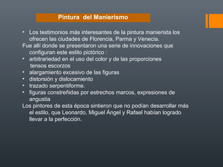 Pintura del Manierismo
• Los testimonios más interesantes de la pintura manierista los
ofrecen las ciudades de Florencia, Parma y Venecia.
Fue allí donde se presentaron una serie de innovaciones que
configuran este estilo pictórico :
• arbitrariedad en el uso del color y de las proporciones
tensos escorzos
• alargamiento excesivo de las figuras
• distorsión y dislocamiento
• trazado serpentiforme.
• figuras constreñidas por estrechos marcos, expresiones de
angustia
Los pintores de esta época sintieron que no podían desarrollar más
el estilo, que Leonardo, Miguel Ángel y Rafael habían logrado
llevar a la perfección.
 