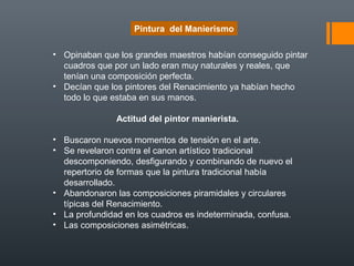 • Opinaban que los grandes maestros habían conseguido pintar
cuadros que por un lado eran muy naturales y reales, que
tenían una composición perfecta.
• Decían que los pintores del Renacimiento ya habían hecho
todo lo que estaba en sus manos.
Actitud del pintor manierista.
• Buscaron nuevos momentos de tensión en el arte.
• Se revelaron contra el canon artístico tradicional
descomponiendo, desfigurando y combinando de nuevo el
repertorio de formas que la pintura tradicional había
desarrollado.
• Abandonaron las composiciones piramidales y circulares
típicas del Renacimiento.
• La profundidad en los cuadros es indeterminada, confusa.
• Las composiciones asimétricas.
Pintura del Manierismo
 