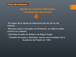 Agnolo di Cosimo Il Bronzino
“muchachito de bronce”
El origen de su apodo se desconoce tal vez por su tez
morena.
Bronzino estuvo vinculado con Pontormo, su estilo se debe
mucho a su maestro.
Admiraba el estilo de Rafael y de Miguel Ángel.
También fue poeta y diseñador, siendo socio fundador de la
Academia del Diseño en 1563.
Pintura del manierismo
 