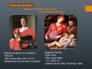 Retrato de dama con cachorro.
1532-36.
Óleo sobre tabla. 89 x 70 cm.
Städelsches Kunstinstitut, Frankfurt
Sagrada Familia.
1534-1535.
Óleo sobre tabla.
117 x 89,5 cm.
Galería de los Uffizi. Florencia. Italia.
Pintura del manierismo
Agnolo di Cosimo il Bronzino
“muchachito de bronce”
 