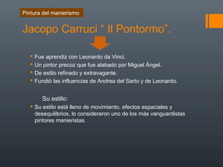 Jacopo Carruci “ Il Pontormo”.
 Fue aprendiz con Leonardo da Vinci.
 Un pintor precoz que fue alabado por Miguel Ángel.
 De estilo refinado y extravagante.
 Fundió las influencias de Andrea del Sarto y de Leonardo.
Su estilo:
 Su estilo está lleno de movimiento, efectos espaciales y
desequilibrios, lo consideraron uno de los más vanguardistas
pintores manieristas.
Pintura del manierismo
 