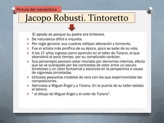 Jacopo Robusti. Tintoretto
El apodo es porque su padre era tintorero.
O De naturaleza difícil e inquieta.
O Por regla general, sus cuadros reflejan alteración y tormento.
O Fue el artista más prolífico de su época, poco se sabe de su vida.
O A los 17 años ingresa como aprendiz en el taller de Tiziano, al que
abandonó al poco tiempo, por su complicado carácter.
O Sus personajes parecen estar movidos por demonios internos, efecto
que se ve subrayado por los contrastes de color entre un oscuro
tenebroso y un claro fantasmal y escorzos en la perspectiva a causa
de vigorosas pinceladas.
O Utilizaba pequeños modelos de cera con los que experimentaba las
composiciones.
O Admiraba a Miguel Ángel y a Tiziano. En la puerta de su taller estaba
el letrero:
O “ el dibujo de Miguel Ángel y el color de Tiziano”.
Pintura del manierismo
 