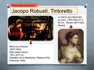Jacopo Robusti. Tintoretto
Pintura del manierismo
Minerva y Aracne.
1543-1544.
Óleo sobre lienzo.
145 x 272 cm.
Pabellón de la Meridiana. Palazzo Pitti.
Florencia. Italia
La dama que descubre
su seno ,1545 Óleo 61 x
55 cm ..Museo del Prado,
Madrid.
 