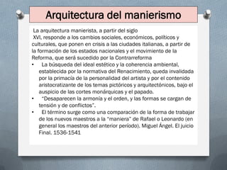 Arquitectura del manierismo
La arquitectura manierista, a partir del siglo
XVl, responde a los cambios sociales, económicos, políticos y
culturales, que ponen en crisis a las ciudades italianas, a partir de
la formación de los estados nacionales y el movimiento de la
Reforma, que será sucedido por la Contrarreforma
• La búsqueda del ideal estético y la coherencia ambiental,
establecida por la normativa del Renacimiento, queda invalidada
por la primacía de la personalidad del artista y por el contenido
aristocratizante de los temas pictóricos y arquitectónicos, bajo el
auspicio de las cortes monárquicas y el papado.
• “Desaparecen la armonía y el orden, y las formas se cargan de
tensión y de conflictos”.
• El término surge como una comparación de la forma de trabajar
de los nuevos maestros a la “maniera” de Rafael o Leonardo (en
general los maestros del anterior período). Miguel Ángel. El juicio
Final. 1536-1541
 