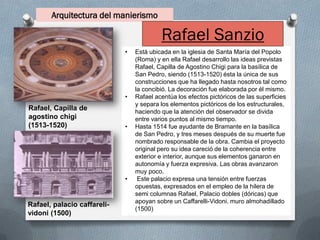 Arquitectura del manierismo
Rafael Sanzio
• Está ubicada en la iglesia de Santa María del Popolo
(Roma) y en ella Rafael desarrollo las ideas previstas
Rafael, Capilla de Agostino Chigi para la basílica de
San Pedro, siendo (1513-1520) ésta la única de sus
construcciones que ha llegado hasta nosotros tal como
la concibió. La decoración fue elaborada por él mismo.
• Rafael acentúa los efectos pictóricos de las superficies
y separa los elementos pictóricos de los estructurales,
haciendo que la atención del observador se divida
entre varios puntos al mismo tiempo.
• Hasta 1514 fue ayudante de Bramante en la basílica
de San Pedro, y tres meses después de su muerte fue
nombrado responsable de la obra. Cambia el proyecto
original pero su idea careció de la coherencia entre
exterior e interior, aunque sus elementos ganaron en
autonomía y fuerza expresiva. Las obras avanzaron
muy poco.
• Este palacio expresa una tensión entre fuerzas
opuestas, expresados en el empleo de la hilera de
semi columnas Rafael, Palacio dobles (dóricas) que
apoyan sobre un Caffarelli-Vidoni. muro almohadillado
(1500)
Rafael, Capilla de
agostino chigi
(1513-1520)
Rafael, palacio caffareli-
vidoni (1500)
 