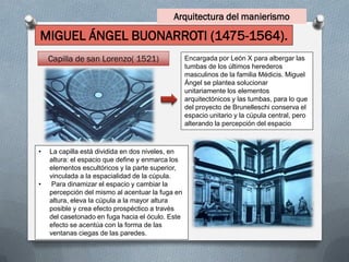 Arquitectura del manierismo
MIGUEL ÁNGEL BUONARROTI (1475-1564).
• La capilla está dividida en dos niveles, en
altura: el espacio que define y enmarca los
elementos escultóricos y la parte superior,
vinculada a la espacialidad de la cúpula.
• Para dinamizar el espacio y cambiar la
percepción del mismo al acentuar la fuga en
altura, eleva la cúpula a la mayor altura
posible y crea efecto prospéctico a través
del casetonado en fuga hacia el óculo. Este
efecto se acentúa con la forma de las
ventanas ciegas de las paredes.
Encargada por León X para albergar las
tumbas de los últimos herederos
masculinos de la familia Médicis. Miguel
Ángel se plantea solucionar
unitariamente los elementos
arquitectónicos y las tumbas, para lo que
del proyecto de Brunelleschi conserva el
espacio unitario y la cúpula central, pero
alterando la percepción del espacio
Capilla de san Lorenzo( 1521)
 