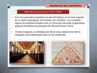 Biblioteca Laurenziana (1524-1559)
• Una vez superada la escalera, la sala de lectura, en el nivel superior
es un salón rectangular, armonioso y sin conflicto; “una sucesión
regular de pilastras simples crea un ritmo que recuerda la geometría
espacial simbólica de principios del Renacimiento”.C.N.S.
• El tercer espacio, la biblioteca de libros raros, debía tener forma
triangular, pero lastimosamente no fue construida
Arquitectura del manierismo
 