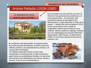 Andrea Palladio (1508-1580)
La arquitectura como
sistema generalizable
► problemas más elementales; el segundo sobre
las construcciones domésticas; el tercero sobre los
edificios públicos y los planteamientos urbanos y el
cuarto sobre los templos.
► Palladio desarrolló a fondo el tema más
característico de este período: la villa suburbana y
agotó todas sus posibilidades formales, en las obras
construidas en los alrededores de Vicenza, Padua y
Venecia, al punto de considerársele el
Es el arquitecto de este período que más ha
influido en las generaciones posteriores y el
más representativo. Su formación está
fuertemente ligada al racionalismo del
Renacimiento, y logró difundirla a través de su
tratado “ I Quattro libri dell`architettura”(1570),
en los que propone como modelo la
antigüedad y abarca temas básicos como :
vivienda, edificios públicos e iglesias, tratados
con una metodología de proyecto fácilmente
aprehensible. Villa Foscari, La Malcontenta
(1560), En el primero aborda el tema de los
ordenes y losVilla fascari, la malcontenta (1560)
Villa capra (rotando)
Vicenza(1550)
Arquitectura del manierismo
 