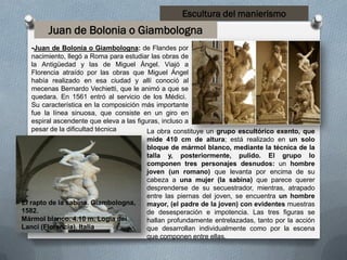 Escultura del manierismo
-Juan de Bolonia o Giambologna: de Flandes por
nacimiento, llegó a Roma para estudiar las obras de
la Antigüedad y las de Miguel Ángel. Viajó a
Florencia atraído por las obras que Miguel Ángel
había realizado en esa ciudad y allí conoció al
mecenas Bernardo Vechietti, que le animó a que se
quedara. En 1561 entró al servicio de los Médici.
Su característica en la composición más importante
fue la línea sinuosa, que consiste en un giro en
espiral ascendente que eleva a las figuras, incluso a
pesar de la dificultad técnica La obra constituye un grupo escultórico exento, que
mide 410 cm de altura; está realizado en un solo
bloque de mármol blanco, mediante la técnica de la
talla y, posteriormente, pulido. El grupo lo
componen tres personajes desnudos: un hombre
joven (un romano) que levanta por encima de su
cabeza a una mujer (la sabina) que parece querer
desprenderse de su secuestrador, mientras, atrapado
entre las piernas del joven, se encuentra un hombre
mayor, (el padre de la joven) con evidentes muestras
de desesperación e impotencia. Las tres figuras se
hallan profundamente entrelazadas, tanto por la acción
que desarrollan individualmente como por la escena
que componen entre ellas.
Juan de Bolonia o Giambologna
El rapto de la sabina. Giambologna,
1582.
Mármol blanco. 4.10 m. Logia dei
Lanci (Florencia). Italia
 
