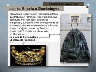 Escultura del manierismo
Juan de Bolonia o Giambologna
-Benvenuto Cellini: fue un reconocido orfebre
que trabajó en Florencia, Pisa y Bolonia. Sus
esculturas son refinadas, de perfiles
alargados y sunuosos y van acompañadas de
ornamento. Posteriormente marchó a Francia
donde trabajaría para el rey Francisco I,
donde realizó dos de sus obras más
emblemáticas:
La ninfa de Fontainebleu
El salero de Francisco I
 