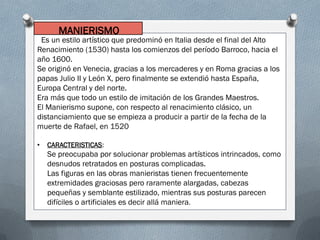 Es un estilo artístico que predominó en Italia desde el final del Alto
Renacimiento (1530) hasta los comienzos del período Barroco, hacia el
año 1600.
Se originó en Venecia, gracias a los mercaderes y en Roma gracias a los
papas Julio II y León X, pero finalmente se extendió hasta España,
Europa Central y del norte.
Era más que todo un estilo de imitación de los Grandes Maestros.
El Manierismo supone, con respecto al renacimiento clásico, un
distanciamiento que se empieza a producir a partir de la fecha de la
muerte de Rafael, en 1520
• CARACTERISTICAS:
Se preocupaba por solucionar problemas artísticos intrincados, como
desnudos retratados en posturas complicadas.
Las figuras en las obras manieristas tienen frecuentemente
extremidades graciosas pero raramente alargadas, cabezas
pequeñas y semblante estilizado, mientras sus posturas parecen
difíciles o artificiales es decir allá maniera.
MANIERISMO
 