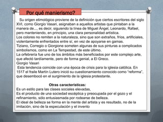 Su origen etimológico proviene de la definición que ciertos escritores del siglo
XVI, como Giorgio Vasari, asignaban a aquellos artistas que pintaban a la
manera de..., es decir, siguiendo la línea de Miguel Ángel, Leonardo, Rafael,
pero manteniendo, en principio, una clara personalidad artística.
Los colores no remiten a la naturaleza, sino que son extraños, fríos, artificiales,
violentamente enfrentados entre sí, en vez de apoyarse en gamas.
Tiziano, Corregio o Giorgione someten algunas de sus pinturas a complicados
simbolismos, como en La Tempestad, de este último.
La orfebrería fue uno de los ámbitos más beneficiados por este complejo arte,
que afectó tardíamente, pero de forma genial, a El Greco.
Giorgio Vasari
Esta tendencia coincide con una época de crisis para la iglesia católica. En
1517 el fraile Martín Lutero inició su cuestionamiento conocido como “reforma”,
que desembocó en el surgimiento de la iglesia protestante.
Otras características:
Es un estilo para las clases sociales elevadas,
Es el producto de una sociedad escéptica y preocupada por el gozo y el
refinamiento, sólo entusiasmada por rodearse de belleza.
El ideal de belleza se forma en la mente del artista y es resultado, no de la
imitación, sino de la especulación y el invento
Por qué manierismo?
 