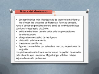 Pintura del Manierismo
• Los testimonios más interesantes de la pintura manierista
los ofrecen las ciudades de Florencia, Parma y Venecia.
Fue allí donde se presentaron una serie de innovaciones que
configuran este estilo pictórico :
• arbitrariedad en el uso del color y de las proporciones
tensos escorzos
• alargamiento excesivo de las figuras
• distorsión y dislocamiento
• trazado serpentiforme.
• figuras constreñidas por estrechos marcos, expresiones de
angustia
Los pintores de esta época sintieron que no podían desarrollar
más el estilo, que Leonardo, Miguel Ángel y Rafael habían
logrado llevar a la perfección
 