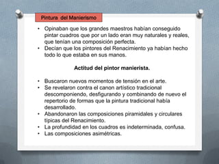 • Opinaban que los grandes maestros habían conseguido
pintar cuadros que por un lado eran muy naturales y reales,
que tenían una composición perfecta.
• Decían que los pintores del Renacimiento ya habían hecho
todo lo que estaba en sus manos.
Actitud del pintor manierista.
• Buscaron nuevos momentos de tensión en el arte.
• Se revelaron contra el canon artístico tradicional
descomponiendo, desfigurando y combinando de nuevo el
repertorio de formas que la pintura tradicional había
desarrollado.
• Abandonaron las composiciones piramidales y circulares
típicas del Renacimiento.
• La profundidad en los cuadros es indeterminada, confusa.
• Las composiciones asimétricas.
Pintura del Manierismo
 