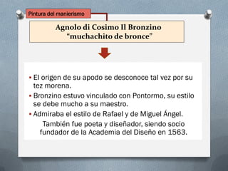 Agnolo di Cosimo Il Bronzino
“muchachito de bronce”
 El origen de su apodo se desconoce tal vez por su
tez morena.
 Bronzino estuvo vinculado con Pontormo, su estilo
se debe mucho a su maestro.
 Admiraba el estilo de Rafael y de Miguel Ángel.
También fue poeta y diseñador, siendo socio
fundador de la Academia del Diseño en 1563.
Pintura del manierismo
 