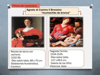Pintura del manierismo
Agnolo di Cosimo il Bronzino
“muchachito de bronce”
Sagrada Familia.
1534-1535.
Óleo sobre tabla.
117 x 89,5 cm.
Galería de los Uffizi.
Florencia. Italia.
Retrato de dama con
cachorro.
1532-36.
Óleo sobre tabla. 89 x 70 cm.
Städelsches Kunstinstitut,
Frankfurt
 
