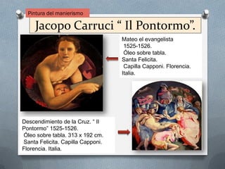 Jacopo Carruci “ Il Pontormo”.
Mateo el evangelista
1525-1526.
Óleo sobre tabla.
Santa Felicita.
Capilla Capponi. Florencia.
Italia.
Descendimiento de la Cruz. “ Il
Pontormo” 1525-1526.
Óleo sobre tabla. 313 x 192 cm.
Santa Felicita. Capilla Capponi.
Florencia. Italia.
Pintura del manierismo
 