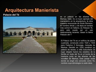 Palacio del Té
es un palacio en las afueras de
Mantua, Italia. Es un buen ejemplo del
manierismo en la arquitectura, la obra
maestra reconocida de Giulio Romano.
El nombre oficial, y de lejos el nombre
más común en Italiano, es Palazzo Te,
pero esto puede ser un uso
relativamente reciente; Vasari lo llama
Palazzo del T
El Palacio del Té es un edificio de planta
cuadrada, construido entre 1524 y 1534
para Federico II Gonzaga, marqués de
Mantua. Decidió en 1524 construir un
palacio de recreo, o Villa Suburbana. El
lugar elegido fueron los establos de la
familia en Isola del Te en el borde de la
marisma junto en las afueras de las
murallas de Mantua. Este paraje verde
donde se erigió era conocido como Tè,
nombre cuya etimología no está clara.
 