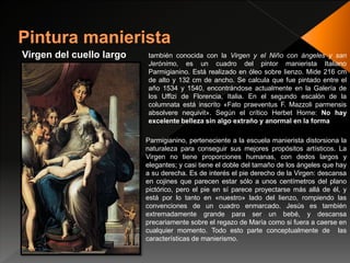 Virgen del cuello largo también conocida con la Virgen y el Niño con ángeles y san
Jerónimo, es un cuadro del pintor manierista Italiano
Parmigianino. Está realizado en óleo sobre lienzo. Mide 216 cm
de alto y 132 cm de ancho. Se calcula que fue pintado entre el
año 1534 y 1540, encontrándose actualmente en la Galería de
los Uffizi de Florencia, Italia. En el segundo escalón de la
columnata está inscrito «Fato praeventus F. Mazzoli parmensis
absolvere nequivit». Según el crítico Herbet Horne: No hay
excelente belleza sin algo extraño y anormal en la forma
Parmigianino, perteneciente a la escuela manierista distorsiona la
naturaleza para conseguir sus mejores propósitos artísticos. La
Virgen no tiene proporciones humanas, con dedos largos y
elegantes; y casi tiene el doble del tamaño de los ángeles que hay
a su derecha. Es de interés el pie derecho de la Virgen: descansa
en cojines que parecen estar sólo a unos centímetros del plano
pictórico, pero el pie en sí parece proyectarse más allá de él, y
está por lo tanto en «nuestro» lado del lienzo, rompiendo las
convenciones de un cuadro enmarcado. Jesús es también
extremadamente grande para ser un bebé, y descansa
precariamente sobre el regazo de María como si fuera a caerse en
cualquier momento. Todo esto parte conceptualmente de las
características de manierismo.
 
