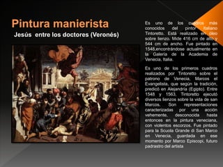 Jesús entre los doctores (Veronés)
Es uno de los cuadros más
conocidos del pintor Italiano
Tintoretto. Está realizado en óleo
sobre lienzo. Mide 416 cm de alto y
544 cm de ancho. Fue pintado en
1548,encontrándose actualmente en
la Galería de la Academia de
Venecia, Italia.
Es uno de los primeros cuadros
realizados por Tintoretto sobre el
patrono de Venecia, Marcos el
Evangelista, que según la tradición,
predicó en Alejandría (Egipto). Entre
1548 y 1563, Tintoretto ejecutó
diversos lienzos sobre la vida de san
Marcos. Son representaciones
caracterizadas por una acción
vehemente, desconocida hasta
entonces en la pintura veneciana,
con violentos escorzos. Fue pintado
para la Scuola Grande di San Marco
en Venecia, guardada en ese
momento por Marco Episcopi, futuro
padrastro del artista
 