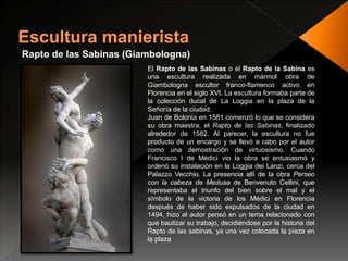 Rapto de las Sabinas (Giambologna)
El Rapto de las Sabinas o el Rapto de la Sabina es
una escultura realizada en mármol obra de
Giambologna escultor franco-flamenco activo en
Florencia en el siglo XVI. La escultura formaba parte de
la colección ducal de La Loggia en la plaza de la
Señoría de la ciudad.
Juan de Bolonia en 1581 comenzó lo que se considera
su obra maestra, el Rapto de las Sabinas, finalizado
alrededor de 1582. Al parecer, la escultura no fue
producto de un encargo y se llevó a cabo por el autor
como una demostración de virtuosismo. Cuando
Francisco I de Médici vio la obra se entusiasmó y
ordenó su instalación en la Loggia dei Lanzi, cerca del
Palazzo Vecchio. La presencia allí de la obra Perseo
con la cabeza de Medusa de Benvenuto Cellini, que
representaba el triunfo del bien sobre el mal y el
símbolo de la victoria de los Médici en Florencia
después de haber sido expulsados de la ciudad en
1494, hizo al autor pensó en un tema relacionado con
que bautizar su trabajo, decidiéndose por la historia del
Rapto de las sabinas, ya una vez colocada la pieza en
la plaza
 