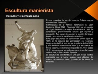 Hércules y el centauro neso
Es una gran obra del escultor Juan de Bolonia, que se
encuentra en Florencia.
Giambologna es el nombre italianizado de Jean
Boulogne (Douai 1529 - Florencia 1608) fue un escultor
de origen flamenco que llegó a Roma hacia el 1550. Se
consideraba profundamente italiano por espíritu y
educación, fue capaz de aceptar la lección de Miguel
Ángel y encontrar la medida del manierismo.
Este grupo escultórico fue colocado en primer lugar, en
1599, en la esquina dei Carnesecchi en Florencia;
luego se trasladó al lado sur de la galería de los Uffizi,
y más tarde se colocó en la plaza que está cerca del
Ponte Vecchio, en la margen izquierda del Arno. Desde
1812, se encuentra su sede permanente en la Loggia
dei Lanzi en la Piazza della Signoria.
La escultura se caracteriza por una gran fuerza plástica
expresada por la fuerte torsión, casi elástica, del
cuerpo del centauro Neso, doblado por la fuerza de
Hércules.
 