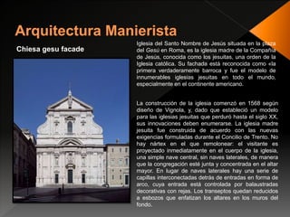 Chiesa gesu facade
Iglesia del Santo Nombre de Jesús situada en la plaza
del Gesù en Roma, es la iglesia madre de la Compañía
de Jesús, conocida como los jesuitas, una orden de la
Iglesia católica. Su fachada está reconocida como «la
primera verdaderamente barroca y fue el modelo de
innumerables iglesias jesuitas en todo el mundo,
especialmente en el continente americano.
La construcción de la iglesia comenzó en 1568 según
diseño de Vignola, y, dado que estableció un modelo
para las iglesias jesuitas que perduró hasta el siglo XX,
sus innovaciones deben enumerarse. La iglesia madre
jesuita fue construida de acuerdo con las nuevas
exigencias formuladas durante el Concilio de Trento. No
hay nártex en el que remolonear: el visitante es
proyectado inmediatamente en el cuerpo de la iglesia,
una simple nave central, sin naves laterales, de manera
que la congregación esté junta y concentrada en el altar
mayor. En lugar de naves laterales hay una serie de
capillas interconectadas detrás de entradas en forma de
arco, cuya entrada está controlada por balaustradas
decorativas con rejas. Los transeptos quedan reducidos
a esbozos que enfatizan los altares en los muros del
fondo.
 