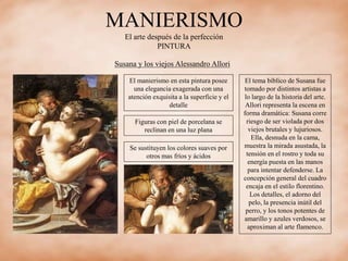 MANIERISMO
El arte después de la perfección
PINTURA
Susana y los viejos Alessandro Allori
El manierismo en esta pintura posee
una elegancia exagerada con una
atención exquisita a la superficie y el
detalle
Figuras con piel de porcelana se
reclinan en una luz plana
Se sustituyen los colores suaves por
otros mas fríos y ácidos
El tema bíblico de Susana fue
tomado por distintos artistas a
lo largo de la historia del arte.
Allori representa la escena en
forma dramática: Susana corre
riesgo de ser violada por dos
viejos brutales y lujuriosos.
Ella, desnuda en la cama,
muestra la mirada asustada, la
tensión en el rostro y toda su
energía puesta en las manos
para intentar defenderse. La
concepción general del cuadro
encaja en el estilo florentino.
Los detalles, el adorno del
pelo, la presencia inútil del
perro, y los tonos potentes de
amarillo y azules verdosos, se
aproximan al arte flamenco.
 