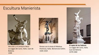 Escultura Manierista
El rapto de las Sabinas
La Loggia dei Lanzi, Italia.
Juan de Bolonia
1579-1582
Hércules y el centauro Neso
La Loggia dei Lanzi, Italia. Juan de
Bolonia.
1599
Perseo con la testa di Medusa
Florencia, Italia. Benvenuto Cellini.
1545-1554
 