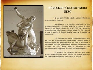 Hércules y el centauro
Neso
Es una gran obra del escultor Juan de Bolonia, que
se encuentra en Florencia.
Giambologna es el nombre italianizado de Jean
Boulogne (Douai 1529 - Florencia 1608) fue un escultor de origen
flamenco que llegó a Roma hacia el 1550. Se consideraba
profundamente italiano por espíritu y educación, fue capaz de
aceptar la lección de Miguel Ángel y encontrar la medida del
manierismo.
Este grupo escultórico fue colocado en primer lugar,
en 1599, en la esquina dei Carnesecchi en Florencia; luego se
trasladó al lado sur de la galería de los Uffizi, y más tarde se
colocó en la plaza que está cerca del Ponte Vecchio, en la margen
izquierda del Arno. Desde 1812, se encuentra su sede
permanente en la Loggia dei Lanzi en la Piazza della Signoria.
La escultura se caracteriza por una gran fuerza
plástica expresada por la fuerte torsión, casi elástica, del cuerpo
del centauro Neso, doblado por la fuerza de Hércules.
 