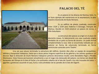 PALACIO DEL TÉ
Es un palacio en las afueras de Mantua, Italia. Es
un buen ejemplo del manierismo en la arquitectura, la obra
maestra reconocida de Giulio Romano.
Es un edificio de planta cuadrada, construido
entre 1524 y 1534 para Federico II Gonzaga, marqués de
Mantua. Decidió en 1524 construir un palacio de recreo, o
Villa Suburbana.
La estructura del palacio se erigió en el plazo de
dieciocho meses. Es básicamente una casa cuadrada erigida
alrededor de un patio en forma de claustro. Un jardín formal
complementaba la casa. Este se encontraba rodeado por un
exterior en forma de columnata terminada en forma
semicircular conocida como 'Esedra'.
Una vez que estuvo terminada la estructura del edificio, durante diez años un equipo de escayolistas,
tallistas y fresquistas trabajaron, hasta que a duras penas ninguna superficie de las galerías y los salones quedaron sin
decorar. Bajo la dirección de Giulio Romano trabajaron pintores decorativos locales como Benedetto Pagni y Rinaldo
Mantovano. Estos frescos permanecen actualmente y son el rasgo más destacado del palacio. Los temas van desde los
banquetes del Olimpo en la Sala di Psiche y los estilizados caballos de la Sala dei Cavalli a los más inusuales de todos —
gigantes y grotescos causando el caos, furia y ruina alrededor de las paredes de la Sala dei Giganti.
 