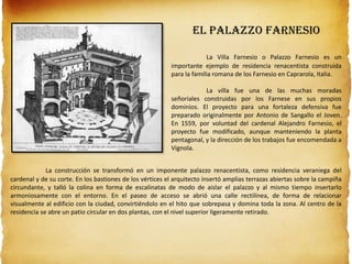 El Palazzo Farnesio
La Villa Farnesio o Palazzo Farnesio es un
importante ejemplo de residencia renacentista construida
para la familia romana de los Farnesio en Caprarola, Italia.
La villa fue una de las muchas moradas
señoriales construidas por los Farnese en sus propios
dominios. El proyecto para una fortaleza defensiva fue
preparado originalmente por Antonio de Sangallo el Joven.
En 1559, por voluntad del cardenal Alejandro Farnesio, el
proyecto fue modificado, aunque manteniendo la planta
pentagonal, y la dirección de los trabajos fue encomendada a
Vignola.
La construcción se transformó en un imponente palazzo renacentista, como residencia veraniega del
cardenal y de su corte. En los bastiones de los vértices el arquitecto insertó amplias terrazas abiertas sobre la campiña
circundante, y talló la colina en forma de escalinatas de modo de aislar el palazzo y al mismo tiempo insertarlo
armoniosamente con el entorno. En el paseo de acceso se abrió una calle rectilínea, de forma de relacionar
visualmente al edificio con la ciudad, convirtiéndolo en el hito que sobrepasa y domina toda la zona. Al centro de la
residencia se abre un patio circular en dos plantas, con el nivel superior ligeramente retirado.
 