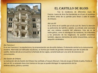El Castillo de Blois
Fue la residencia de diferentes reyes de
Francia. Juana de Arco fue bendecida en él por el arzobispo
de Reims antes de su partida para llevar a cabo el asedio
de Orleans.
Ala Luis XII
Si se entra en el castillo por el ala Luis XII, llama la atención
su policromía de ladrillo y piedra. La entrada está coronada
por una estatua ecuestre del soberano. Esta ala es de
estilo gótico, como lo atestiguan las molduras, los tribulados
y los pináculos de los tragaluces. Se pueden encontrar,
también, algunos elementos de estilo renacentista, como un
pequeño candelabro.
Ala Francisco I
En el ala Francisco I, la arquitectura y la ornamentación son de estilo italiano. El elemento central es la monumental
escalera. Adornada con delicadas esculturas, se ilumina por medio de grandes ventanales que dan al patio de
castillo. Detrás del ala se encuentra la fachada de las Logias, caracterizada por una serie de estancias sin
comunicación.
Ala Gastón de Orleans
La realización del ala Gastón de Orleans fue confiada a François Mansart. Esta ala ocupa el fondo el patio, frente al
ala Luis XII. La antesala tiene tres tramos en los que se puede distinguir la superposición de los
órdenes dórico, jónico y corintio.
 