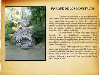 Parque de los Monstruos
El conjunto monumental se encuentra dispuesto
en las laderas de un anfiteatro natural, y se caracteriza por la
forma caprichosa (grotesca) en que, de entre los
árboles, parterres y arroyos, surge a la vista del paseante una
fabulosa sucesión de desmesuradas esculturas talladas en
roca, de aspecto terrible o absurdo, que representan
personajes míticos y seres fantásticos.
Su construcción se inició hacia 1550 bajo la
dirección de los arquitectos manieristas Pirro
Ligorio y Jacopo VignoLa, entre otros; atendiendo a los
extravagantes deseos del propietario, Pierfrancesco II Orsini,
que estaban motivados por el reciente fallecimiento de su
esposa, Giulia Farnese.
La novela histórica Bomarzo, de Manuel Mujica
Láinez, está ambientada en ese contexto. El mismo autor
escribió el libreto de una ópera de Alberto Ginastera con el
mismo tema y título. En 2007 se filmó en los escenarios
originales de Bomarzo una versión libre experimental de esa
ópera (Bomarzo 2007).
 