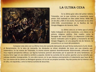 LA ULTIMA CENA
Es la última gran obra del pintor italiano
Tintoretto, con la que culmina su trayectoria como
pintor. Está realizada en óleo sobre lienzo. Mide 365
cm de alto y 568 cm de ancho. Fue pintado en los años
1592-1594, encontrándose en la Basílica de San
Giorgio Maggiore de Venecia, Italia.
La última cena es un tema que el artista
había trabajado en otras ocasiones, y es clásico en la
pintura religiosa católica. Este cuadro, como la
Recogida del maná (1594) y La deposición (1592-94),
fueron realizados para la iglesia y monasterio de San
Giorgio Maggiore, en una pequeña isla de Venecia. Se
encuentra en un muro del presbiterio
Comparar esta obra con La Última Cena de Leonardo demuestra de qué forma evolucionó el arte desde
el Renacimiento. En la obra de Leonardo, los discípulos se sitúan alrededor de Jesús con una simetría casi
matemática. En las manos de Tintoretto, la misma escena aparece dramáticamente distorsionada, utilizando una
muy original perspectiva oblicua. Las figuras humanas parecen abrumadas por la aparición de seres fantásticos. La
escena tiene lugar en una taberna sombría y popular, donde las aureolas de los santos aportan una luz extraña que
subraya detalles incongruentes. Es una obra oscura, en la que destaca precisamente el tratamiento que hace de la
luz. Los rostros de los santos se distinguen gracias a la luz de sus propias aureolas. Hay dos puntos de luz intensa: uno
en alto, a la izquierda, y otra la intensa aureola de Jesucristo.
 