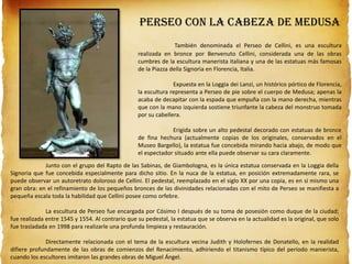 Perseo con la cabeza de Medusa
También denominada el Perseo de Cellini, es una escultura
realizada en bronce por Benvenuto Cellini, considerada una de las obras
cumbres de la escultura manerista italiana y una de las estatuas más famosas
de la Piazza della Signoria en Florencia, Italia.
Expuesta en la Loggia dei Lanzi, un histórico pórtico de Florencia,
la escultura representa a Perseo de pie sobre el cuerpo de Medusa; apenas la
acaba de decapitar con la espada que empuña con la mano derecha, mientras
que con la mano izquierda sostiene triunfante la cabeza del monstruo tomada
por su cabellera.
Erigida sobre un alto pedestal decorado con estatuas de bronce
de fina hechura (actualmente copias de los originales, conservados en el
Museo Bargello), la estatua fue concebida mirando hacia abajo, de modo que
el espectador situado ante ella puede observar su cara claramente.
Junto con el grupo del Rapto de las Sabinas, de Giambologna, es la única estatua conservada en la Loggia della
Signoria que fue concebida especialmente para dicho sitio. En la nuca de la estatua, en posición extremadamente rara, se
puede observar un autoretrato doloroso de Cellini. El pedestal, reemplazado en el siglo XX por una copia, es en sí mismo una
gran obra: en el refinamiento de los pequeños bronces de las divinidades relacionadas con el mito de Perseo se manifiesta a
pequeña escala toda la habilidad que Cellini posee como orfebre.
La escultura de Perseo fue encargada por Cósimo I después de su toma de posesión como duque de la ciudad;
fue realizada entre 1545 y 1554. Al contrario que su pedestal, la estatua que se observa en la actualidad es la original, que solo
fue trasladada en 1998 para realizarle una profunda limpieza y restauración.
Directamente relacionada con el tema de la escultura vecina Judith y Holofernes de Donatello, en la realidad
difiere profundamente de las obras de comienzos del Renacimiento, adhiriendo el titanismo típico del período manierista,
cuando los escultores imitaron las grandes obras de Miguel Ángel.
 